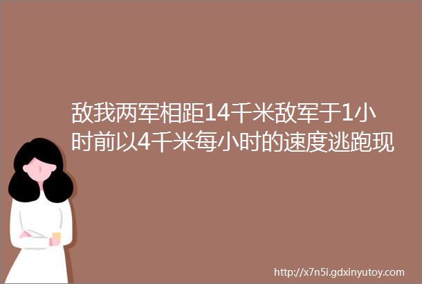 敌我两军相距14千米敌军于1小时前以4千米每小时的速度逃跑现我军